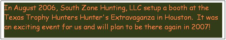 Text Box: In August 2006, South Zone Hunting, LLC setup a booth at the Texas Trophy Hunters Hunter's Extravaganza in Houston.  It was an exciting event for us and will plan to be there again in 2007!
Thanks Texas Trophy Hunters!

