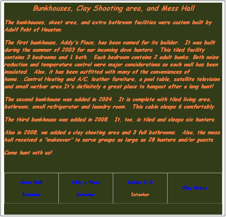 Text Box: Bunkhouses, Clay Shooting area, and Mess Hall
The bunkhouses, skeet area, and extra bathroom facilities were custom built by Adolf Poht of Houston.&nbsp; 
The first bunkhouse, Addy's Place, has been named for its builder.&nbsp; It was built during the summer of 2003 for our incoming dove hunters.&nbsp; This tiled facility contains 3 bedrooms and 1 bath.&nbsp; Each bedroom contains 2 adult bunks. Both noise reduction and temperature control were major considerations so each wall has been insulated.&nbsp; Also, it has been outfitted with many of the conveniences of home...Central Heating and A/C, leather furniture, a pool table, satellite television and small wetbar area.It's definitely a great place to hangout after a long hunt!
The second bunkhouse was added in 2004.&nbsp; It is complete with tiled living area, bathroom, small refrigerator and laundry room.&nbsp; This cabin sleeps 6 comfortably.
The third bunkhouse was added in 2008.&nbsp; It, too, is tiled and sleeps six hunters.
Also in 2008, we added a clay shooting area and 3 full bathrooms.&nbsp; Also, the mess hall received a "makeover" to serve groups as large as 28 hunters and/or guests.
Come hunt with us!
&nbsp;
Mess Hall
Interior
Addy's Place
Interior
Cabins 2-3
Interior
&nbsp;
Clay House
&nbsp;
&nbsp;
&nbsp;
&nbsp;
&nbsp;
&nbsp;
&nbsp;
&nbsp;
&nbsp;
&nbsp;
&nbsp;
&nbsp;
&nbsp;
&nbsp;
